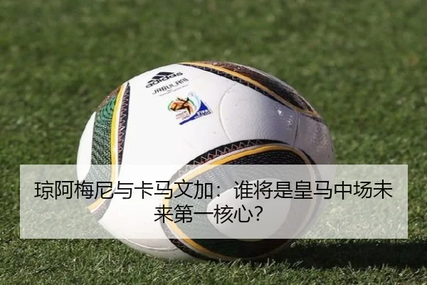 琼阿梅尼与卡马文加：谁将是皇马中场未来第一核心？